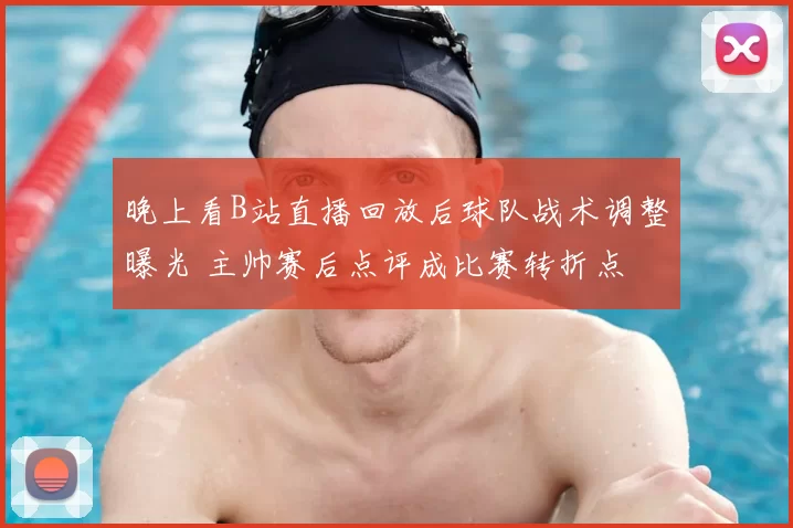 晚上看B站直播回放后球队战术调整曝光 主帅赛后点评成比赛转折点