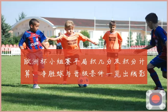 欧洲杯小组赛平局积几分及积分计算、净胜球与晋级条件一览出线影响