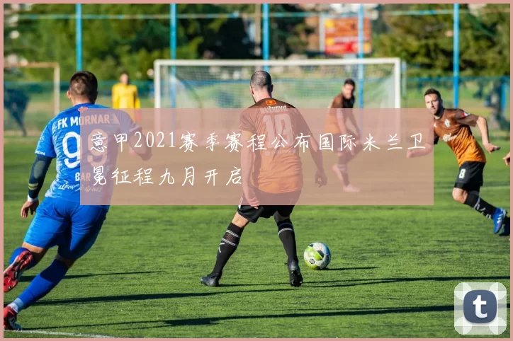 意甲2021赛季赛程公布国际米兰卫冕征程九月开启