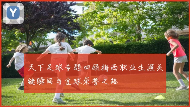 天下足球专题回顾梅西职业生涯关键瞬间与金球荣誉之路