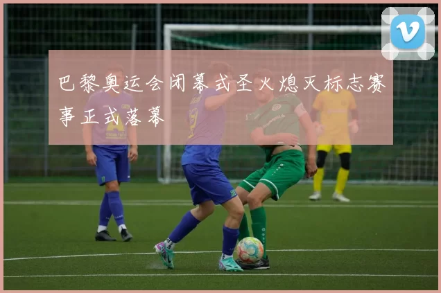 巴黎奥运会闭幕式圣火熄灭标志赛事正式落幕