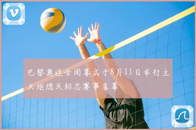 巴黎奥运会闭幕式于8月11日举行主火炬熄灭标志赛事落幕