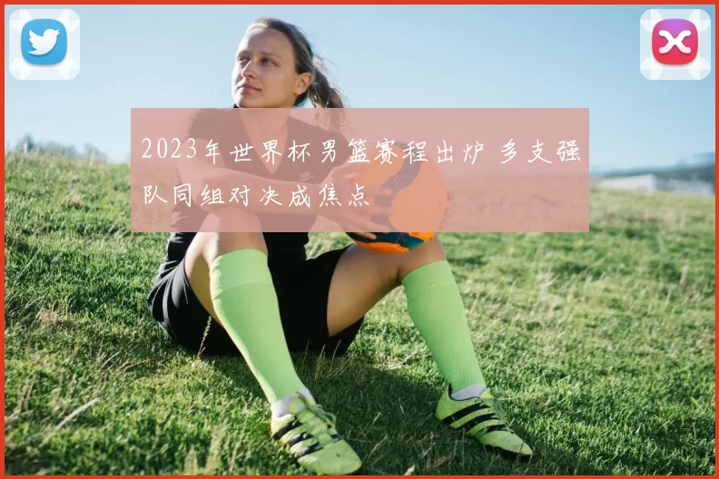2023年世界杯男篮赛程出炉 多支强队同组对决成焦点
