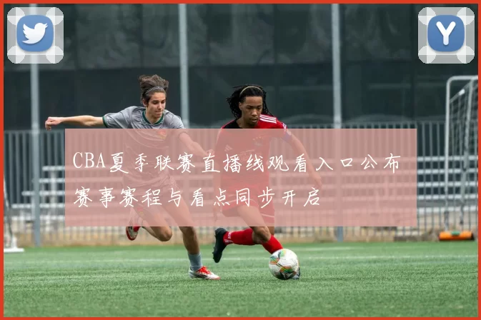 CBA夏季联赛直播线观看入口公布 赛事赛程与看点同步开启