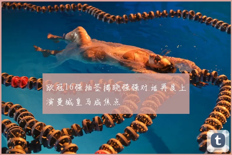 欧冠16强抽签揭晓强强对话再度上演曼城皇马成焦点