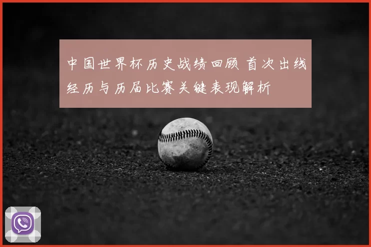 中国世界杯历史战绩回顾 首次出线经历与历届比赛关键表现解析