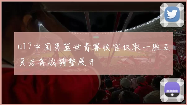 u17中国男篮世青赛收官仅取一胜五负后备战调整展开
