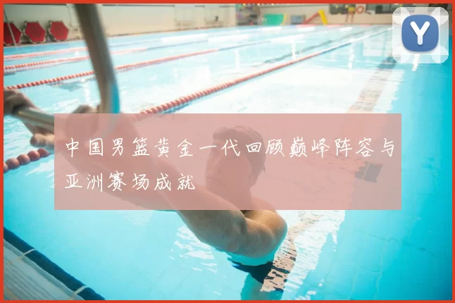 中国男篮黄金一代回顾巅峰阵容与亚洲赛场成就