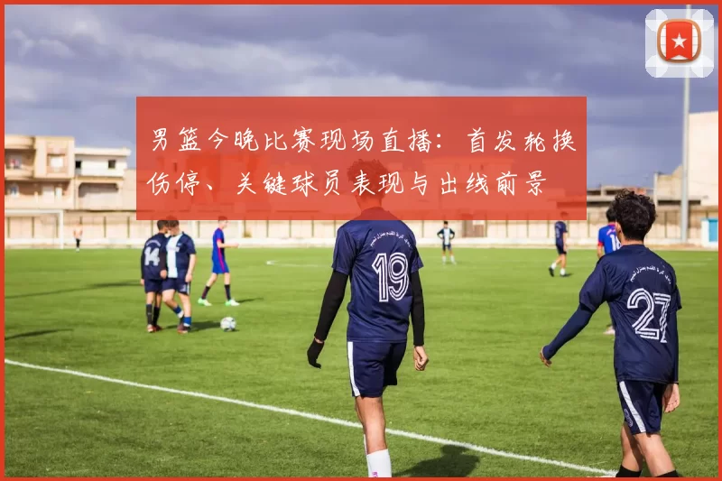 男篮今晚比赛现场直播:首发轮换伤停、关键球员表现与出线前景