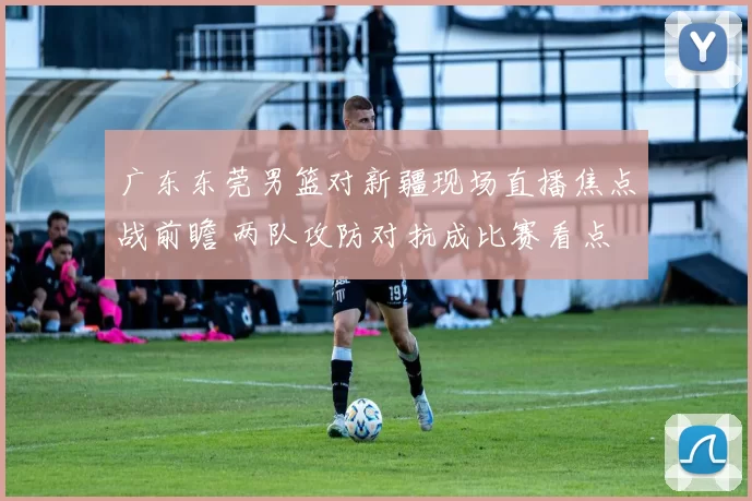 广东东莞男篮对新疆现场直播焦点战前瞻 两队攻防对抗成比赛看点