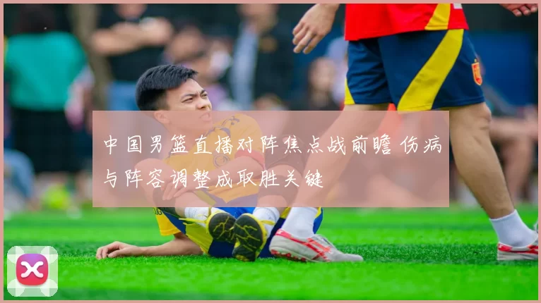 中国男篮直播对阵焦点战前瞻 伤病与阵容调整成取胜关键