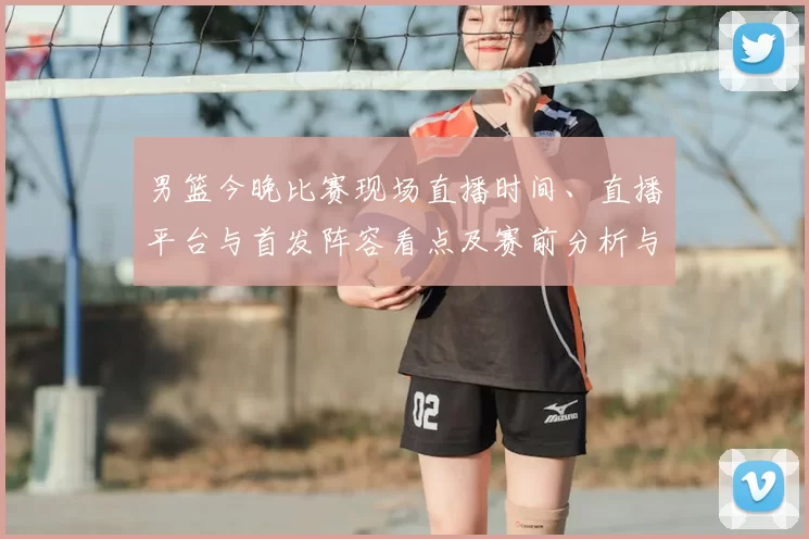 男篮今晚比赛现场直播时间、直播平台与首发阵容看点及赛前分析与观看须知