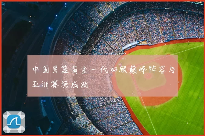 中国男篮黄金一代回顾巅峰阵容与亚洲赛场成就
