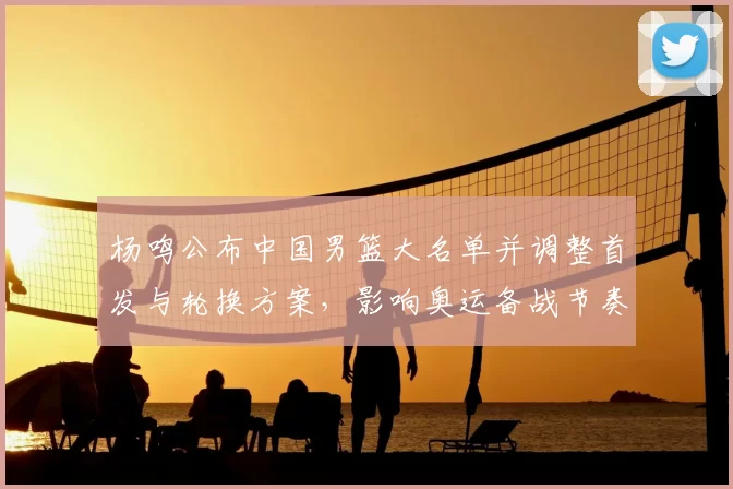 杨鸣公布中国男篮大名单并调整首发与轮换方案，影响奥运备战节奏