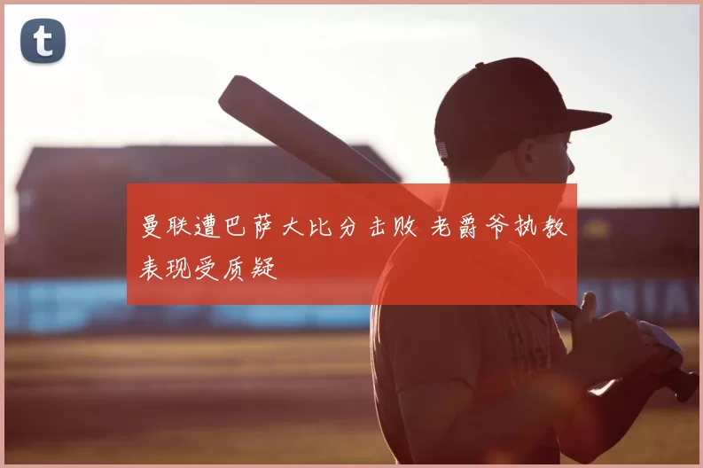 曼联遭巴萨大比分击败 老爵爷执教表现受质疑