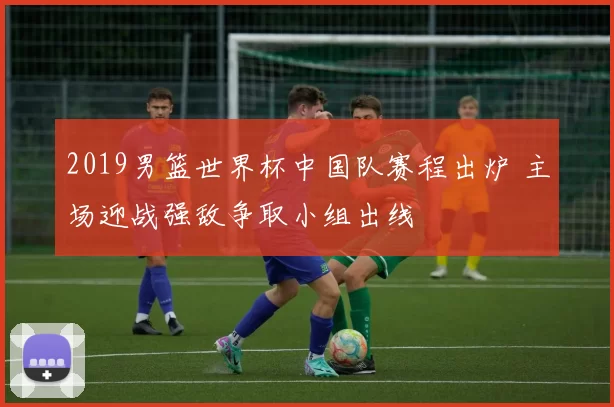 2019男篮世界杯中国队赛程出炉 主场迎战强敌争取小组出线