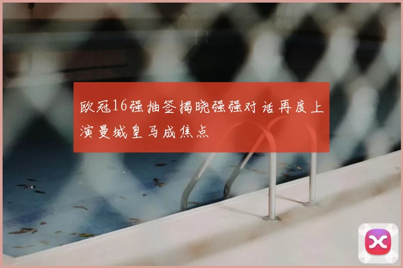 欧冠16强抽签揭晓强强对话再度上演曼城皇马成焦点