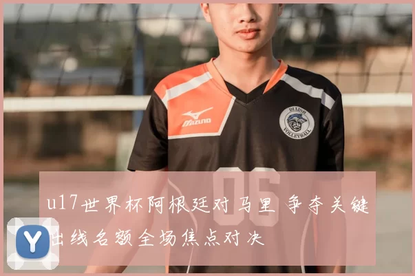 u17世界杯阿根廷对马里 争夺关键出线名额全场焦点对决