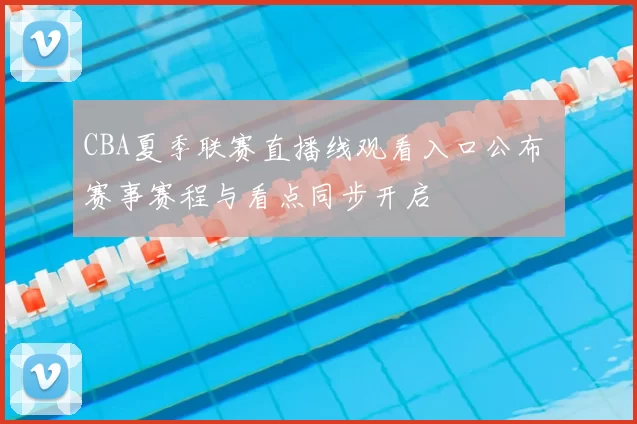 CBA夏季联赛直播线观看入口公布 赛事赛程与看点同步开启