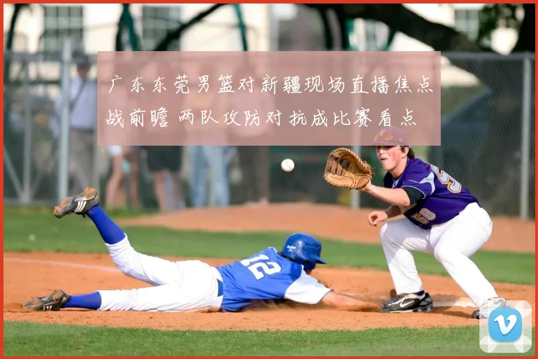 广东东莞男篮对新疆现场直播焦点战前瞻 两队攻防对抗成比赛看点
