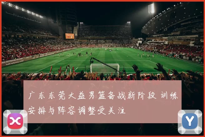 广东东莞大益男篮备战新阶段 训练安排与阵容调整受关注