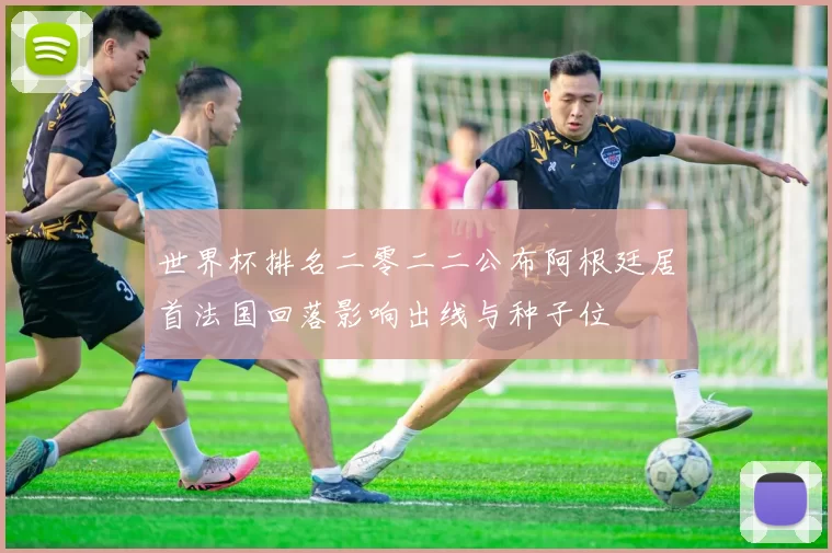 世界杯排名二零二二公布阿根廷居首法国回落影响出线与种子位