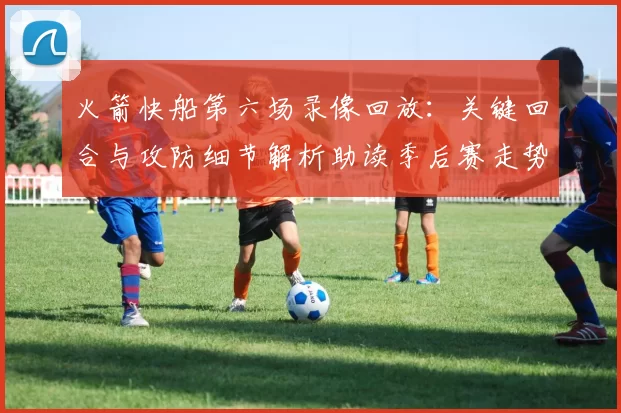 火箭快船第六场录像回放:关键回合与攻防细节解析助读季后赛走势