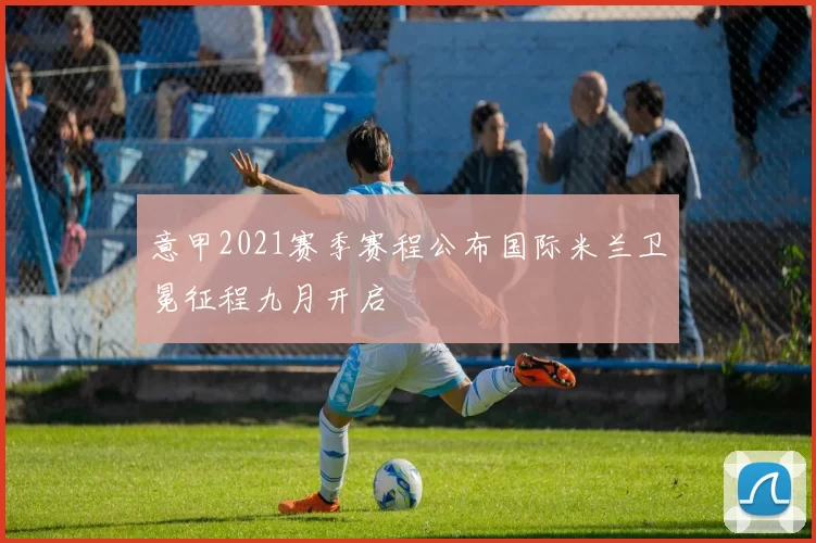 意甲2021赛季赛程公布国际米兰卫冕征程九月开启