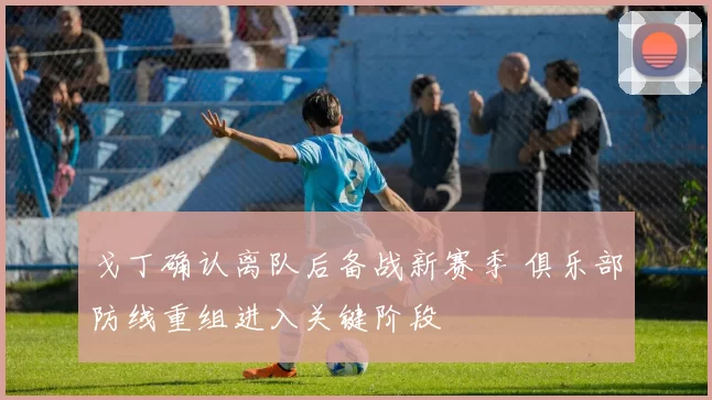 戈丁确认离队后备战新赛季 俱乐部防线重组进入关键阶段