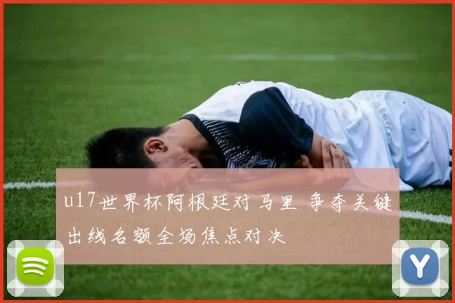 u17世界杯阿根廷对马里 争夺关键出线名额全场焦点对决