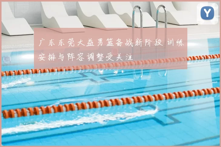 广东东莞大益男篮备战新阶段 训练安排与阵容调整受关注