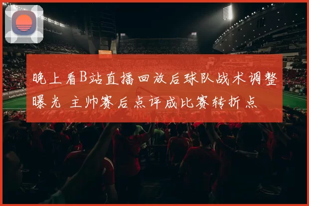 晚上看B站直播回放后球队战术调整曝光 主帅赛后点评成比赛转折点