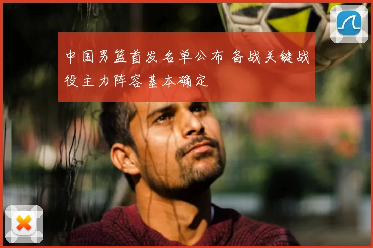 中国男篮首发名单公布 备战关键战役主力阵容基本确定