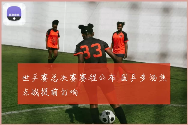 世乒赛总决赛赛程公布 国乒多场焦点战提前打响