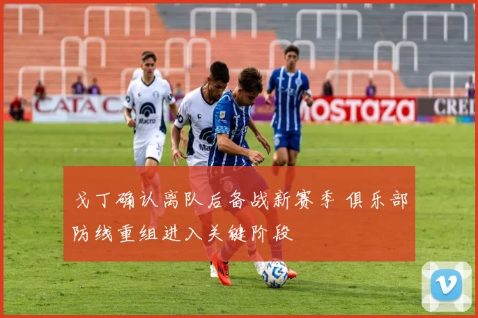 戈丁确认离队后备战新赛季 俱乐部防线重组进入关键阶段