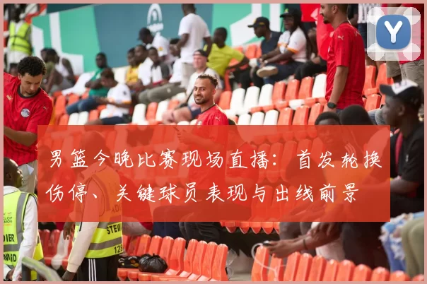男篮今晚比赛现场直播:首发轮换伤停、关键球员表现与出线前景
