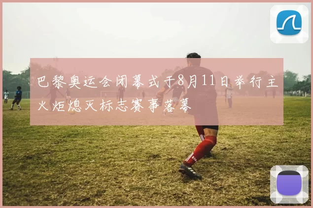 巴黎奥运会闭幕式于8月11日举行主火炬熄灭标志赛事落幕