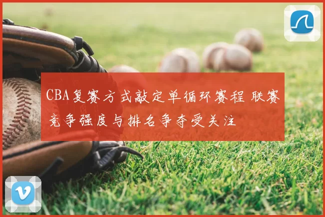 CBA复赛方式敲定单循环赛程 联赛竞争强度与排名争夺受关注