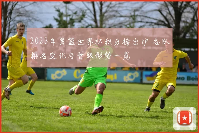 2023年男篮世界杯积分榜出炉 各队排名变化与晋级形势一览