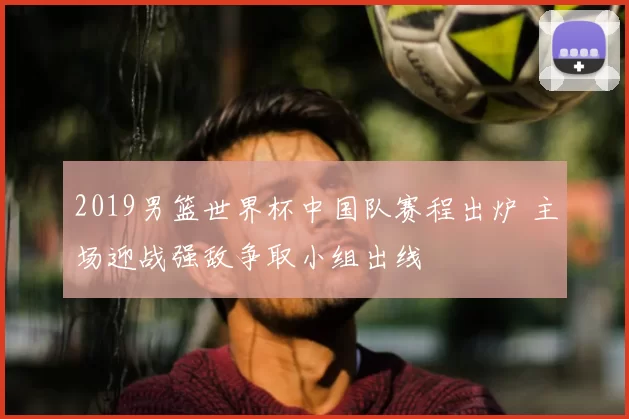 2019男篮世界杯中国队赛程出炉 主场迎战强敌争取小组出线