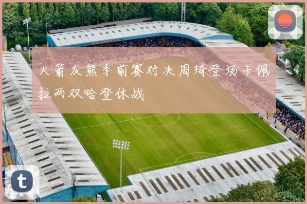火箭灰熊季前赛对决周琦登场卡佩拉两双哈登休战